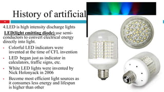History of artificial light types
4.LED is high intensity discharge lights
LED(light emitting diode) use semi-
conductors to convert electrical energy
directly into light.
 Colorful LED indicators were
invented at the time of CFL invention
 LED began just as indicator in
calculators, traffic signs, etc.
 White LED lights were invented by
Nick Holonyack in 2006
 Become most efficient light sources as
it consumes less energy and lifespan
is higher than other
Advantage: colorful lights and highly
efficient
14
 