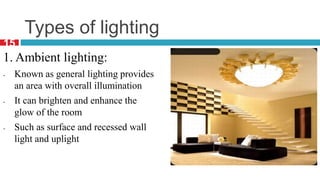 Types of lighting
1. Ambient lighting:
- Known as general lighting provides
an area with overall illumination
- It can brighten and enhance the
glow of the room
- Such as surface and recessed wall
light and uplight
15
 