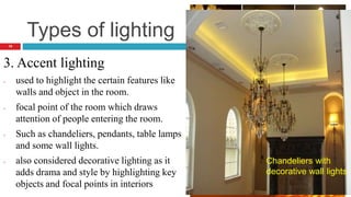 Types of lighting
3. Accent lighting
- used to highlight the certain features like
walls and object in the room.
- focal point of the room which draws
attention of people entering the room.
- Such as chandeliers, pendants, table lamps
and some wall lights.
- also considered decorative lighting as it
adds drama and style by highlighting key
objects and focal points in interiors
Table
lamp
A table lamp
casting
interesting
shadow and
light patterns
19
Chandeliers with
decorative wall lights
 