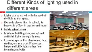 Different Kinds of lighting used in
different areas
 Lights can be varied with the need of
the light to that space.
 Example places like , in school, in
houses, in office, in theatre, and more.
1. Inside school areas
 In school building area, natural and
artificial lights are equally need
 Learning spaces like classrooms, labs,
studios, etc. use types Fluorescent
lamps and LED lights rather than
incandescent bulbs
21
 