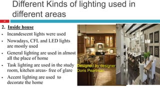 Different Kinds of lighting used in
different areas
2. Inside house
 Incandescent lights were used
 Nowadays, CFL and LED lights
are mostly used
 General lighting are used in almost
all the place of home
 Task lighting are used in the study
room, kitchen areas- free of glare
 Accent lighting are used to
decorate the home
Designed by designer
Doris Pearlman
23
 