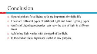 Conclusion
32
 Natural and artificial lights both are important for daily life
 There are different types of artificial light and basic lighting types
 Artificial Lighting properties can vary the use of light in different
areas
 Achieving light varies with the need of the light
 In the end artificial lights are useful in any purpose
 
