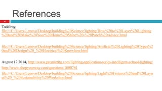 References
33
Todd roy,
file:///C:/Users/Lenovo/Desktop/building%20Science/lighting/How%20to%20Layer%20Lighting
%20and%20Make%20Your%20Home%20Shine%20-%20Porch%20Advice.html
file:///C:/Users/Lenovo/Desktop/building%20Science/lighting/Artificial%20Lighting%20Types%2
0and%20Design%20_%20Electrical%20Knowhow.html
August 12,2014, http://www.premierltg.com/lighting-application-series-intelligent-school-lighting/
http://www.shopyourway.com/questions/1000761
file:///C:/Users/Lenovo/Desktop/building%20Science/lighting/Light%20Fixtures%20and%20Layo
ut%20_%20Sustainability%20Workshop.html
 