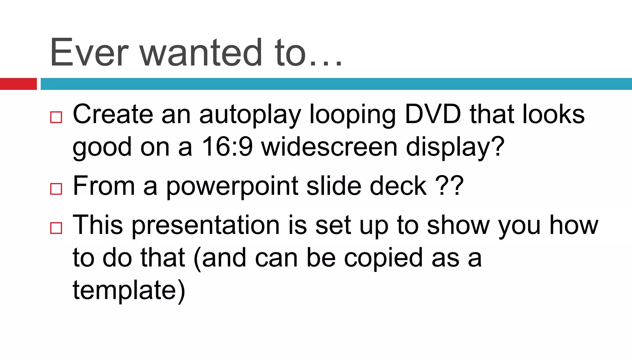 Ever wanted to…Create an autoplay looping DVD that looks good on a 16:9 widescreen display?From a powerpoint slide deck ??This presentation is set up to show you how to do that (and can be copied as a template)