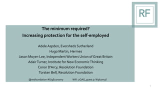 The minimum required?
Increasing protection for the self-employed
Adele Aspden, Eversheds Sutherland
Hugo Martin, Hermes
Jason Moyer-Lee, Independent Workers Union of Great Britain
AdairTurner, Institute for New EconomicThinking
Conor D’Arcy, Resolution Foundation
Torsten Bell, Resolution Foundation
1
@resfoundation #GigEconomy Wifi: 2QAG_guest p: W3lc0m3!!
 