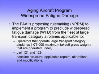 Aging Aircraft Program
       Widespread Fatigue Damage
• The FAA is proposing rulemaking (NPRM) to
  implement a program to preclude widespread
  fatigue damage (WFD) from the fleet of large
  transport category airplanes applicable to:
  – Operators that operate large transport category
    airplanes (>75,000 maximum takeoff gross weight)
    that are operated under,
  – part 121 and 129.
  – baseline structure, applicable repairs, alterations
    and modifications.
 