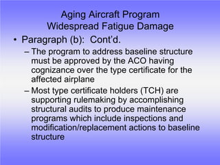 Aging Aircraft Program
       Widespread Fatigue Damage
• Paragraph (b): Cont’d.
  – The program to address baseline structure
    must be approved by the ACO having
    cognizance over the type certificate for the
    affected airplane
  – Most type certificate holders (TCH) are
    supporting rulemaking by accomplishing
    structural audits to produce maintenance
    programs which include inspections and
    modification/replacement actions to baseline
    structure
 