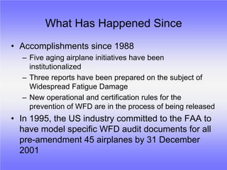 What Has Happened Since
• Accomplishments since 1988
  – Five aging airplane initiatives have been
    institutionalized
  – Three reports have been prepared on the subject of
    Widespread Fatigue Damage
  – New operational and certification rules for the
    prevention of WFD are in the process of being released
• In 1995, the US industry committed to the FAA to
  have model specific WFD audit documents for all
  pre-amendment 45 airplanes by 31 December
  2001
 