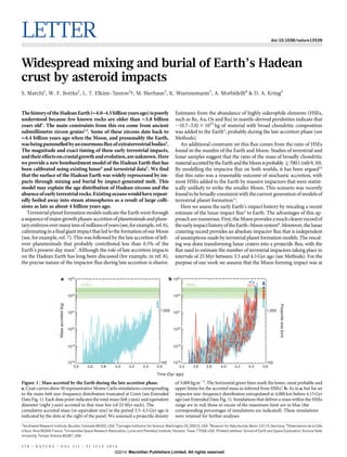 LETTER doi:10.1038/nature13539
Widespread mixing and burial of Earth’s Hadean
crust by asteroid impacts
S. Marchi1
, W. F. Bottke1
, L. T. Elkins-Tanton2
{, M. Bierhaus3
, K. Wuennemann3
, A. Morbidelli4
& D. A. Kring5
ThehistoryoftheHadeanEarth( 4.0–4.5billionyearsago)ispoorly
understood because few known rocks are older than 3.8 billion
years old1
. The main constraints from this era come from ancient
submillimetre zircon grains2,3
. Some of these zircons date back to
4.4 billion years ago when the Moon, and presumably the Earth,
wasbeingpummelledbyanenormousfluxofextraterrestrialbodies4
.
The magnitude and exact timing of these early terrestrial impacts,
andtheireffectsoncrustalgrowthandevolution,areunknown.Here
we provide a new bombardment model of the Hadean Earth that has
been calibrated using existing lunar4
and terrestrial data5
. We find
that the surface of the Hadean Earth was widely reprocessed by im-
pacts through mixing and burial by impact-generated melt. This
model may explain the age distribution of Hadean zircons and the
absenceofearlyterrestrial rocks.Existingoceanswouldhaverepeat-
edly boiled away into steam atmospheres as a result of large colli-
sions as late as about 4 billion years ago.
Terrestrial planetformationmodelsindicate the Earthwent through
asequenceofmajorgrowthphases:accretionofplanetesimalsandplane-
taryembryosovermanytensofmillionsofyears(see,forexample,ref.6),
culminating in a final giant impact that led to the formation ofour Moon
(see, for example, ref. 7). This was followed by the late accretion of left-
over planetesimals that probably contributed less than 0.5% of the
Earth’s present-day mass5
. Although the role of late accretion impacts
on the Hadean Earth has long been discussed (for example, in ref. 8),
the precise nature of the impactor flux during late accretion is elusive.
Estimates from the abundance of highly siderophile elements (HSEs,
such as Re, Au, Os and Ru) in mantle-derived peridotites indicate that
,(0.7–3.0) 3 1022
kg of material with broad chondritic composition
was added to the Earth5
, probably during the late accretion phase (see
Methods).
An additional constraint on this flux comes from the ratio of HSEs
found in the mantles of the Earth and Moon. Studies of terrestrial and
lunar samples suggest that the ratio of the mass of broadly chondritic
materialaccretedbytheEarthandtheMoonisprobably>700:1(refs9,10).
By modelling the impactor flux on both worlds, it has been argued10
that this ratio was a reasonable outcome of stochastic accretion, with
most HSEs added to the Earth by massive impactors that were statist-
ically unlikely to strike the smaller Moon. This scenario was recently
foundto bebroadlyconsistentwith thecurrent generationof modelsof
terrestrial planet formation11
.
Here we assess the early Earth’s impact history by rescaling a recent
estimate of the lunar impact flux4
to Earth. The advantages of this ap-
proacharenumerous.First,theMoonprovidesamuchclearerrecordof
theearlyimpacthistoryoftheEarth–Moonsystem8
.Moreover,thelunar
cratering record provides an absolute impactor flux that is independent
of assumptions made by terrestrial planet formation models. The rescal-
ing was done transforming lunar craters into a projectile flux, with the
flux used to estimate the number of terrestrial impactors taking place in
intervals of 25 Myr between 3.5 and 4.5Gyr ago (see Methods). For the
purpose of our work we assume that the Moon-forming impact was at
1
Southwest Research Institute, Boulder, Colorado 80302, USA. 2
Carnegie Institution for Science, Washington DC 20015, USA. 3
Museum fu¨r Naturkunde, Berlin 10115, Germany. 4
Observatoire de la Coˆte
d’Azur, Nice 06304, France. 5
Universities Space Research Association, Lunar and Planetary Institute, Houston, Texas 77058, USA. {Present address: School of Earth and Space Exploration, Arizona State
University, Tempe, Arizona 85287, USA.
1023
1022
1021
1020
1019
1018
Massaccreted(kg)
Projectilesize(km)
3.4 3.6 3.8 4.0 4.2 4.4 4.6
Time (Gyr ago)
1,000
100
3.4 3.6 3.8 4.0 4.2 4.4 4.6
1023
1022
1021
1020
1019
1018
1,000
100
HSEs HSEs 34%
8%
a b
Figure 1 | Mass accreted by the Earth during the late accretion phase.
a, Cyan curves show 50 representative Monte Carlo simulations corresponding
to the main-belt size–frequency distribution truncated at Ceres (see Extended
Data Fig. 1). Each data point indicates the total mass (left y axis) and equivalent
diameter (right y axis) accreted in that time bin (of 25 Myr each). The
cumulative accreted mass (or equivalent size) in the period 3.5–4.5 Gyr ago is
indicated by the dots at the right of the panel. We assumed a projectile density
of 3,000 kgm23
. The horizontal green lines mark the lower, most probable and
upper limits for the accreted mass as inferred from HSEs5
. b, As in a, but for an
impactor size–frequency distribution extrapolated at 4,000 km before 4.15 Gyr
ago (see Extended Data Fig. 1). Simulations that deliver a mass within the HSEs
range are in red; those in excess of the maximum limit are in blue (the
corresponding percentages of simulations are indicated). These simulations
were retained for further analyses.
5 7 8 | N A T U R E | V O L 5 1 1 | 3 1 J U L Y 2 0 1 4
Macmillan Publishers Limited. All rights reserved©2014
 