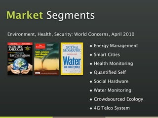 Market Segments
Environment, Health, Security: World Concerns, April 2010

                                    • Energy Management
                                    • Smart Cities
                                    • Health Monitoring
                                    • Quantiﬁed Self
                                    • Social Hardware
                                    • Water Monitoring
                                    • Crowdsourced Ecology
                                    • 4G Telco System
 