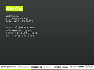 Infrastructure for an Open Internet of Things
                                                Inc.




WideTag, Inc.
370 Convention Way
Redwood City, CA 94063

email: info@widetag.com
web: www.widetag.com
phone: +1 (650) 419-2686
fax: +1 (415) 373-3905
 