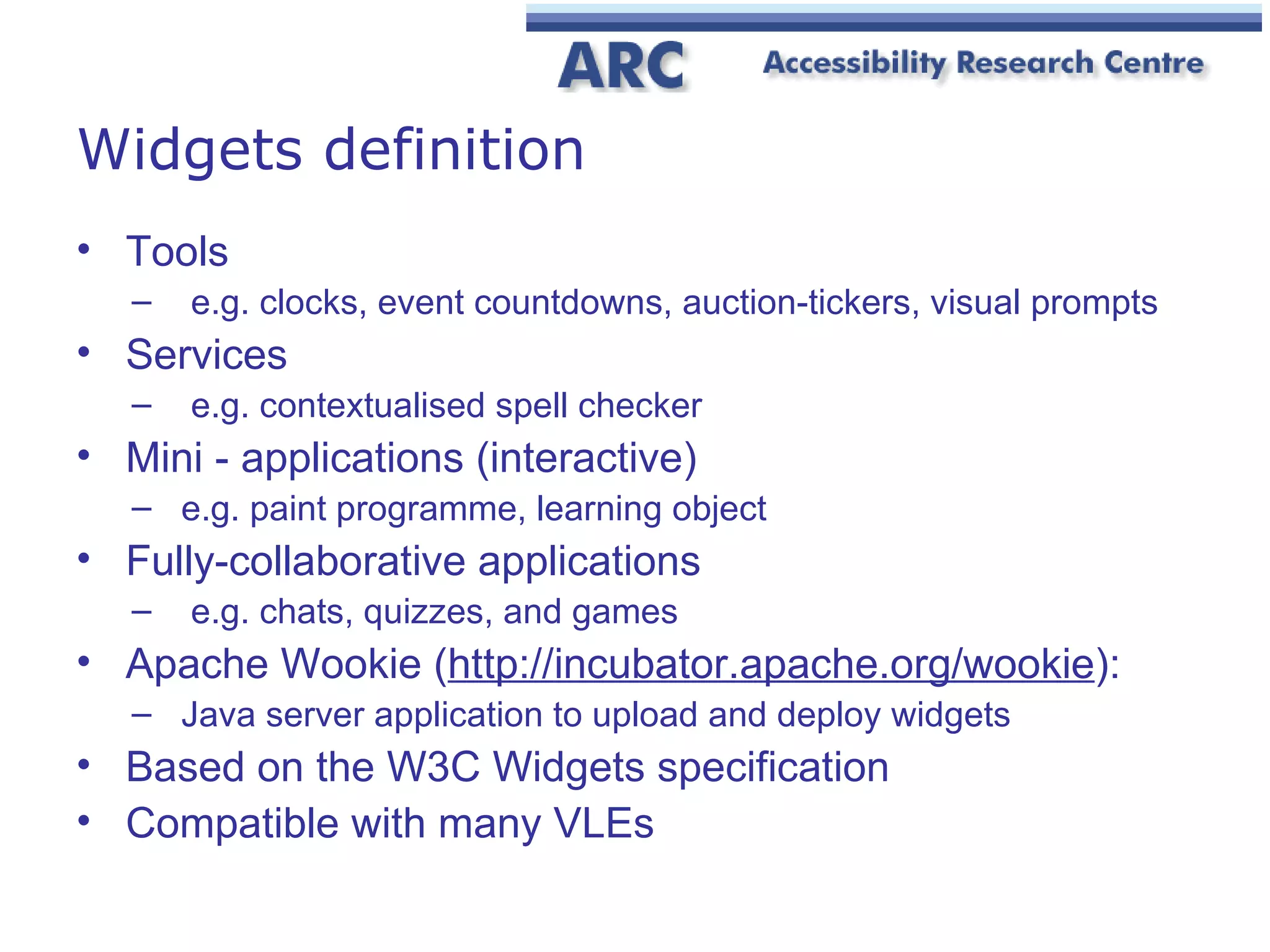 Widgets definition Tools e.g. clocks, event countdowns, auction-tickers, visual prompts Services e.g. contextualised spell checker Mini - applications (interactive) e.g. paint programme, learning object Fully-collaborative applications e.g. chats, quizzes, and games  Apache Wookie ( http:// incubator.apache.org/wookie ): Java server application to upload and deploy widgets Based on the W3C Widgets specification Compatible with many VLEs 