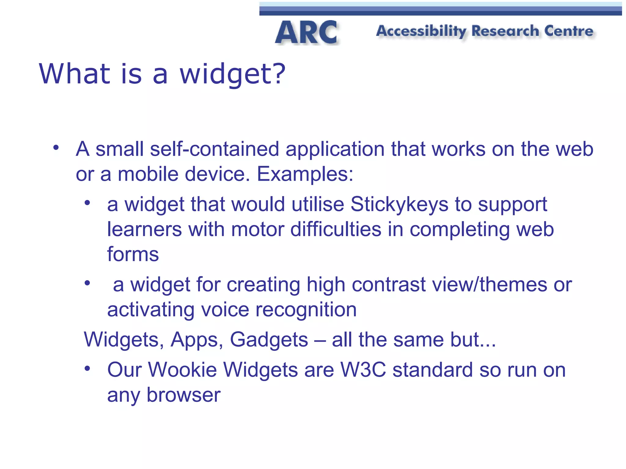What is a widget? A small self-contained application that works on the web or a mobile device. Examples: a widget that would utilise Stickykeys to support learners with motor difficulties in completing web forms a widget for creating high contrast view/themes or activating voice recognition Widgets, Apps, Gadgets – all the same but... Our Wookie Widgets are W3C standard so run on any browser 