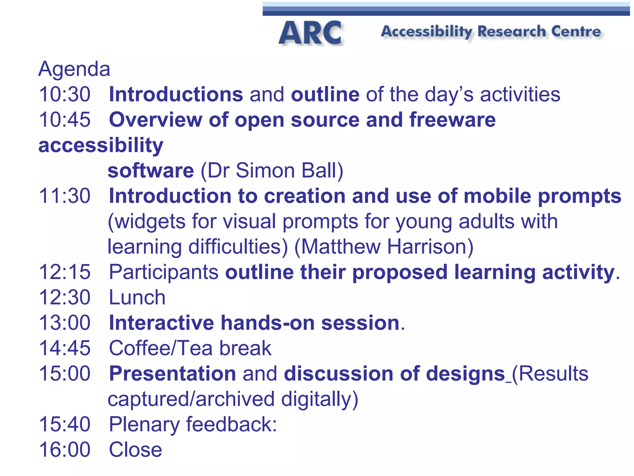 Agenda 10:30  Introductions  and  outline  of the day’s activities  10:45  Overview of open source and freeware accessibility   software  (Dr Simon Ball) 11:30  Introduction to creation and use of mobile prompts   (widgets for visual prompts for young adults with     learning difficulties) (Matthew Harrison) 12:15  Participants  outline their proposed learning activity .  12:30  Lunch  13:00   Interactive hands-on session .  14:45  Coffee/Tea break 15:00  Presentation  and  discussion of designs   (Results     captured/archived digitally)  15:40  Plenary feedback: 16:00  Close 
