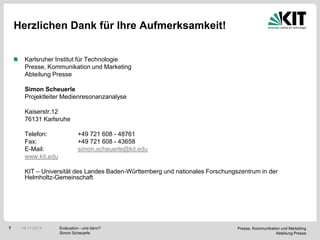 Herzlichen Dank für Ihre Aufmerksamkeit!
Karlsruher Institut für Technologie
Presse, Kommunikation und Marketing
Abteilung Presse
Simon Scheuerle
Projektleiter Medienresonanzanalyse
Kaiserstr.12
76131 Karlsruhe
Telefon:
Fax:
E-Mail:
www.kit.edu

+49 721 608 - 48761
+49 721 608 - 43658
simon.scheuerle@kit.edu

KIT – Universität des Landes Baden-Württemberg und nationales Forschungszentrum in der
Helmholtz-Gemeinschaft

7

19.11.2013

Evaluation - und dann?
Simon Scheuerle

Presse, Kommunikation und Marketing
Abteilung Presse

 