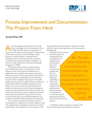 PMI Virtual Library
© 2011 Ajay Widge




Process Improvement and Documentation:
The Project From Heck
By Ajay Widge, PMP




A
          s project management professionals, we have all           documents that contained the policies, which were in place
          become increasingly aware of the importance of the        within the capital market operations unit of the investment
          so-called “soft skills” aspect of our profession. In      banking group.
recent years, skills such as time management, communication             This project had two streams:
(verbal and non-verbal), emotional intelligence (EQ),               •	 The documentation of
facilitation, conflict resolution, and organizational                   existing policies and
management have received more and more recognition                      compiling them in a                        The major
as essential aspects of successful project management. To               single document,
that list, let’s add a skill I like to call “project relationship       per the business            lesson learned during
management” or PRM.                                                     process that
     The documentation of processes and procedures is                   would act              this project was that
a much talked about subject in today’s business world.                  as the minimum
Numerous events in the corporate world have led to a                    standard, and      communicating the vision
heightened level of oversight, with regulators and auditors             that each
taking a closer look at the procedures and controls that have           group in the       of the management in
been put into place by management and also examining                    department
the extent of their compliance by businesses. The need for              would adhere to.   creating this template and
complete documentation was reinforced by the introduction           •	 Prepare and
of the Sarbanes-Oxley rules (SOX), and auditors started                 recommend a        the possible uses for this
taking a very close look at the formal documentation of                 template for the
policies and controls put into place by senior management.
At the time of the introduction of the SOX rules, there was a
                                                                        documentation
                                                                        of desk procedures
                                                                                                      level of detail were
rush by many businesses to create an appropriate document               in the department
library that demonstrated the existence of such controls;               to ensure the standard
                                                                                                                absolutely


                                                                                                                                  ”
an entire industry grew up around SOX preparedness and                  presentation and extent
compliance with both the letter and spirit of the regulations.          of detail of the information                 crucial.
     I was involved in a project for the documentation of               gathered.
existing policies in a department of a former employer, a bank
with a global presence and significant exposure to the major            I would like to share my experience working on this
capital markets. The mandate for me was to prepare a set of         project and the lessons learned during its execution.
 