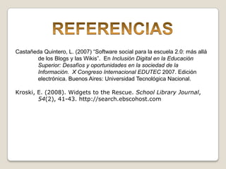 REFERENCIASCastañeda Quintero, L. (2007) “Software social para la escuela 2.0: más allá 	de los Blogs y las Wikis”.  En Inclusión Digital en la Educación 	Superior: Desafíos y oportunidades en la sociedad de la 	Información.  X Congreso Internacional EDUTEC 2007. Edición 	electrónica. Buenos Aires: Universidad Tecnológica Nacional.Kroski, E. (2008). Widgets to the Rescue. School Library Journal, 	54(2), 41-43. http://search.ebscohost.com