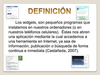 DEFINICIÓNLos widgets, son pequeños programas que instalamos en nuestros ordenadores (o en nuestros teléfonos celulares).  Éstas nos abren una aplicación mediante la cual accedemos a una herramienta en Internet, ya sea de información, publicación o búsquedade forma continua e inmediata (Castañeda, 2007).