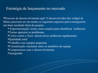 Estratégia de lançamento no mercado Processo de desenvolvimento ágil: O desenvolvedor dos widget de filmes precisam ter em mente os seguintes aspectos para conseguirem um bom resultado final do projeto:  Experimentação: testar como usuário para identificar  melhorias Tornar aparente os problemas Ciclos curtos e fixos: desenvolver melhorias rapidamente Qualidade total Trabalho com equipes pequenas Comunicação constante entre os membros da equipe Compromisso com o desenvolvimento Autogestão 