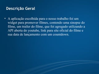Descrição Geral A aplicação escolhida para o nosso trabalho foi um widget para promover filmes, contendo uma sinopse do filme, um trailer do filme, que foi agregado utilizando a API aberta do youtube, link para site oficial do filme e sua data de lançamento com um countdown. 