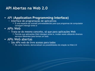 API Abertas na Web 2.0 API ( Application Programming Interface) Interface de programação de aplicativos É uma espécie de contrato pré-estabelecido para que programas de computador consigam interagir entre si APIs Web Trata-se do mesmo conceito, só que para aplicações Web Permite que aplicações Web interajam entre si, muitas vezes utilizando diversos serviços diferentes para formar um todo APIs Web abertas São APIs web de livre acesso para todos De certa maneira, democratizam as possibilidades de criação na Web 2.0 