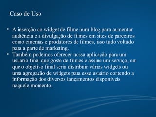 Caso de Uso A inserção do widget de filme num blog para aumentar audiência e a divulgação de filmes em sites de parceiros como cinemas e produtores de filmes, isso tudo voltado para a parte de marketing.  Também podemos oferecer nossa aplicação para um usuário final que goste de filmes e assine um serviço, em que o objetivo final seria distribuir vários widgets ou uma agregação de widgets para esse usuário contendo a informação dos diversos lançamentos disponíveis naquele momento. 