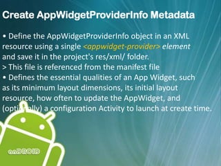 Create AppWidgetProviderInfo Metadata
• Define the AppWidgetProviderInfo object in an XML
resource using a single <appwidget-provider> element
and save it in the project's res/xml/ folder.
> This file is referenced from the manifest file
• Defines the essential qualities of an App Widget, such
as its minimum layout dimensions, its initial layout
resource, how often to update the AppWidget, and
(optionally) a configuration Activity to launch at create time.
 