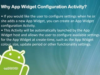 Why App Widget Configuration Activity?
• If you would like the user to configure settings when he or
she adds a new App Widget, you can create an App Widget
configuration Activity.
• This Activity will be automatically launched by the App
Widget host and allows the user to configure available settings
for the App Widget at create-time, such as the App Widget
colour, size, update period or other functionality settings.
 
