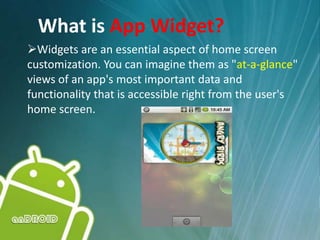 What is App Widget?
Widgets are an essential aspect of home screen
customization. You can imagine them as "at-a-glance"
views of an app's most important data and
functionality that is accessible right from the user's
home screen.
 