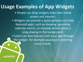 Usage Examples of App Widgets
• People can drop widgets onto their home
screen and interact.
• Widgets can provide a quick glimpse into fully
featured apps, such as showing upcoming
calendar events, or viewing details about a
song playing in the background.
• Users can also interact with your app through
the widget, for example pausing or switching
music tracks.
 