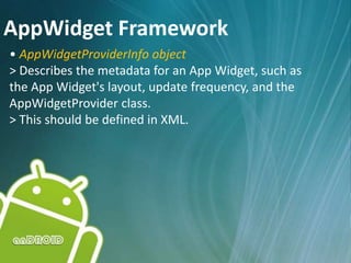 AppWidget Framework
• AppWidgetProviderInfo object
> Describes the metadata for an App Widget, such as
the App Widget's layout, update frequency, and the
AppWidgetProvider class.
> This should be defined in XML.
 