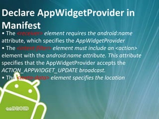 Declare AppWidgetProvider in
Manifest
• The <receiver> element requires the android:name
attribute, which specifies the AppWidgetProvider
• The <intent-filter> element must include an <action>
element with the android:name attribute. This attribute
specifies that the AppWidgetProvider accepts the
ACTION_APPWIDGET_UPDATE broadcast.
• The <meta-data> element specifies the location
 