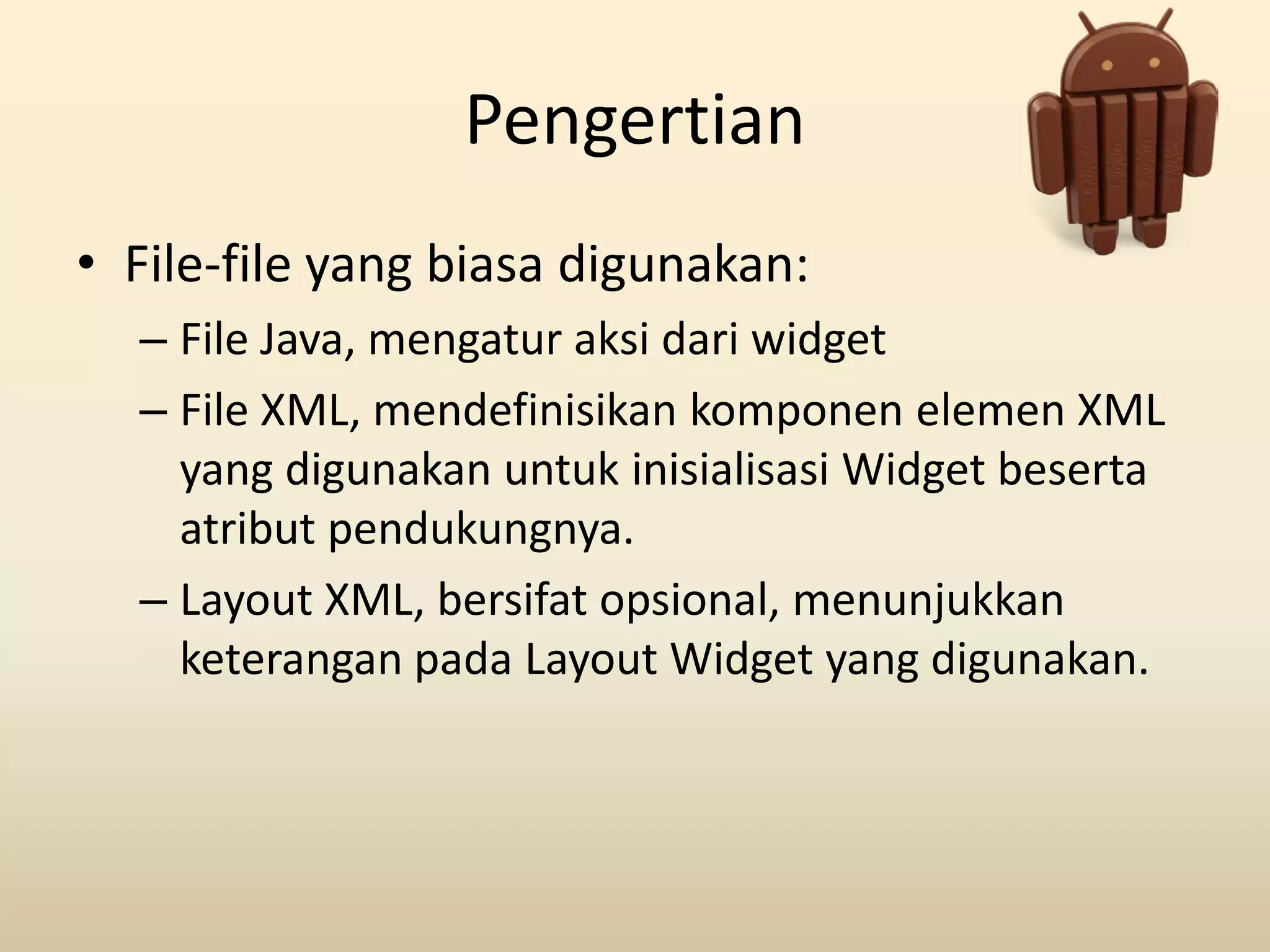 Pengertian
• File-file yang biasa digunakan:
– File Java, mengatur aksi dari widget
– File XML, mendefinisikan komponen elemen XML
yang digunakan untuk inisialisasi Widget beserta
atribut pendukungnya.
– Layout XML, bersifat opsional, menunjukkan
keterangan pada Layout Widget yang digunakan.
 