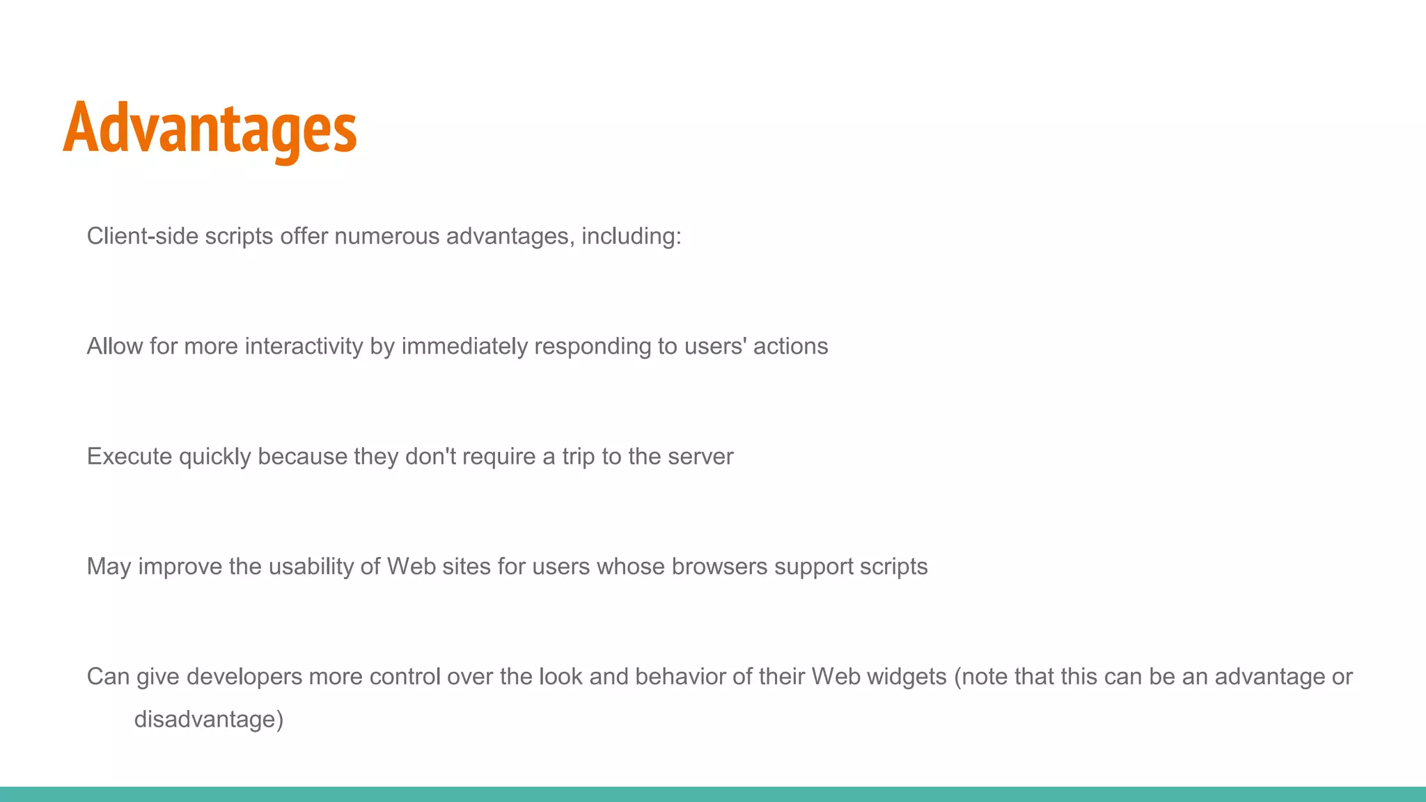 Advantages
Client-side scripts offer numerous advantages, including:
Allow for more interactivity by immediately responding to users' actions
Execute quickly because they don't require a trip to the server
May improve the usability of Web sites for users whose browsers support scripts
Can give developers more control over the look and behavior of their Web widgets (note that this can be an advantage or
disadvantage)
 
