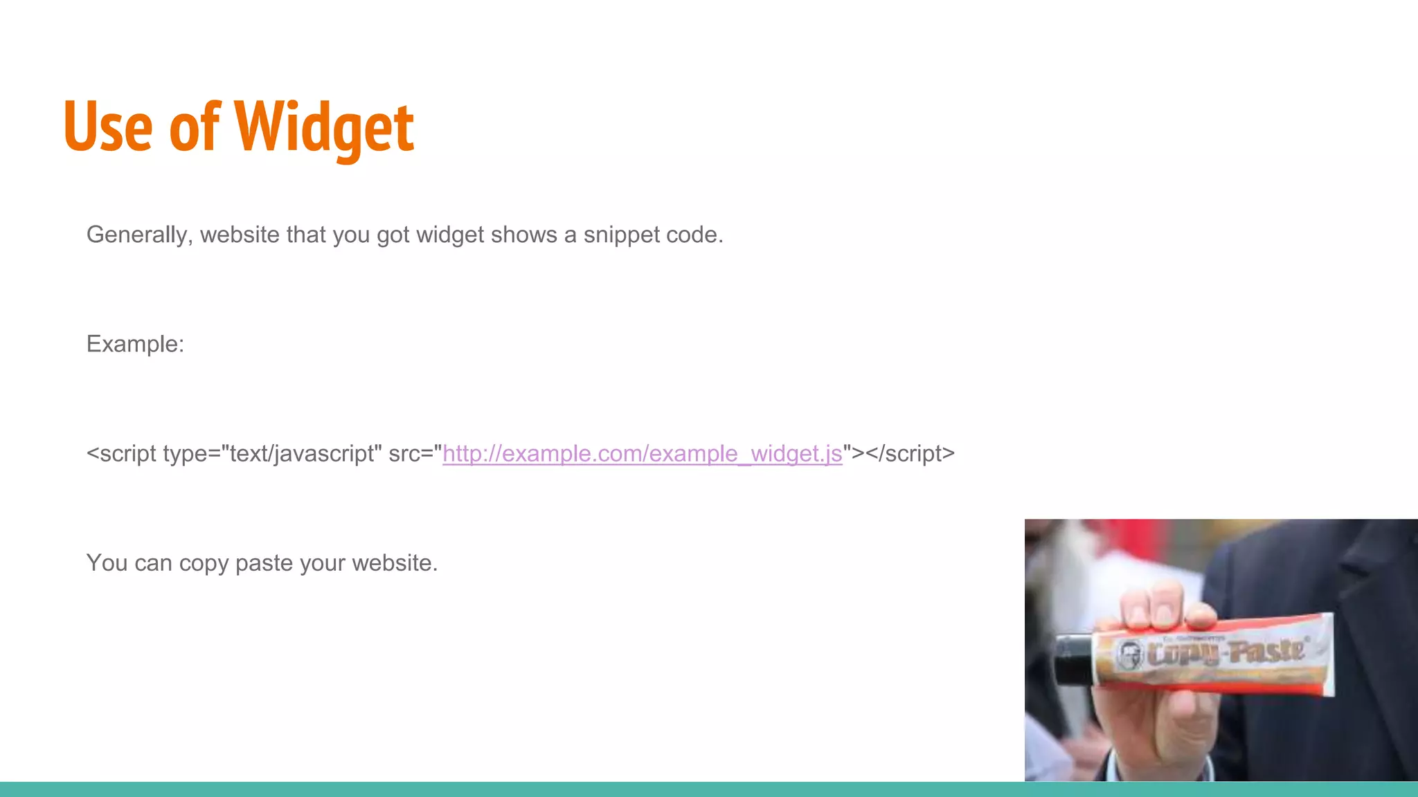 Use of Widget
Generally, website that you got widget shows a snippet code.
Example:
<script type="text/javascript" src="http://example.com/example_widget.js"></script>
You can copy paste your website.
 