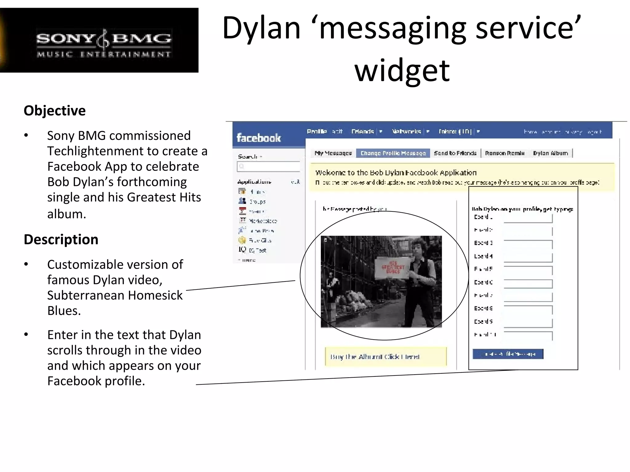 Dylan ‘messaging service’ widget Objective Sony BMG commissioned Techlightenment to create a Facebook App to celebrate Bob Dylan’s forthcoming single and his Greatest Hits album.   Description Customizable version of famous Dylan video, Subterranean Homesick Blues. Enter in the text that Dylan scrolls through in the video and which appears on your Facebook profile. 