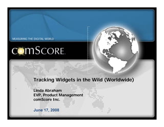 MEASURING THE DIGITAL WORLD




             Tracking Widgets in the Wild (Worldwide)

             Linda Abraham
             EVP, Product Management
             comScore Inc.

             June 17, 2008