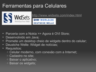 Ferramentas para Celulares   http://www.widsets.com/index.html Parceria com a Nokia >> Agora é OVI Store;  Desenvolvido em Java; Promete um desktop cheio de widgets dentro do celular; Deustche Welle: Widget de notícias; Requisitos: Celular moderno, com conexão com a Internet; Cadastro no site; Baixar o aplicativo; Baixar os widgets; 