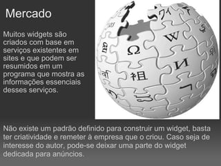 Mercado Muitos widgets são criados com base em serviços existentes em sites e que podem ser resumidos em um programa que mostra as informações essenciais desses serviços. Não existe um padrão definido para construir um widget, basta ter criatividade e remeter à empresa que o criou. Caso seja de interesse do autor, pode-se deixar uma parte do widget dedicada para anúncios. 
