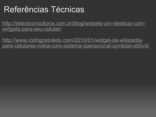 Referências Técnicas http://teteraconsultoria.com.br/blog/widsets-um-desktop-com-widgets-para-seu-celular/ http://www.rodrigostoledo.com/2010/01/widget-da-wikipedia-para-celulares-nokia-com-sistema-operacional-symbian-s60v5/ 