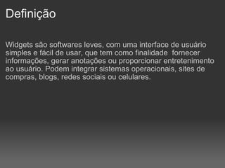 Definição Widgets são softwares leves, com uma interface de usuário simples e fácil de usar, que tem como finalidade  fornecer informações, gerar anotações ou proporcionar entretenimento ao usuário. Podem integrar sistemas operacionais, sites de compras, blogs, redes sociais ou celulares. 