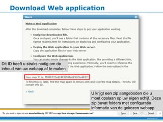 Download Web application




Dit ID heeft u straks nodig om de
inhoud van uw webapp af te maken




                                    U krijgt een zip aangeboden die u
                                    moet opslaan op uw eigen schijf. Deze
                                    zip bevat folders met configuratie
                                    informatie van de gekozen webapp.
 