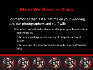 What We Have to Offer For memories that last a lifetime on your wedding day, our photographers and staff will: Guarantee professional and memorable photographs every time you choose us Offer many packages and a variety of budgets starting at $1500 Offer our one of a kind storybook album for a very affordable price 