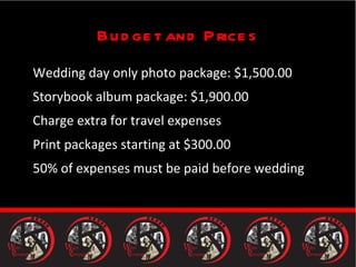 Budget and Prices Wedding day only photo package: $1,500.00 Storybook album package: $1,900.00 Charge extra for travel expenses Print packages starting at $300.00 50% of expenses must be paid before wedding 