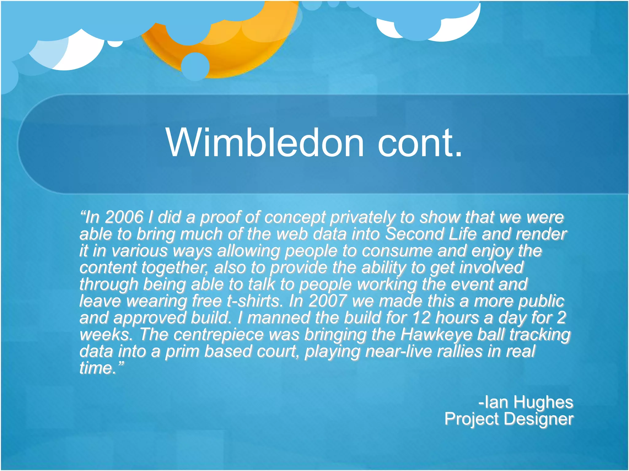 Wimbledon cont.
“In 2006 I did a proof of concept privately to show that we were
able to bring much of the web data into Second Life and render
it in various ways allowing people to consume and enjoy the
content together, also to provide the ability to get involved
through being able to talk to people working the event and
leave wearing free t-shirts. In 2007 we made this a more public
and approved build. I manned the build for 12 hours a day for 2
weeks. The centrepiece was bringing the Hawkeye ball tracking
data into a prim based court, playing near-live rallies in real
time.”
-Ian Hughes
Project Designer
 