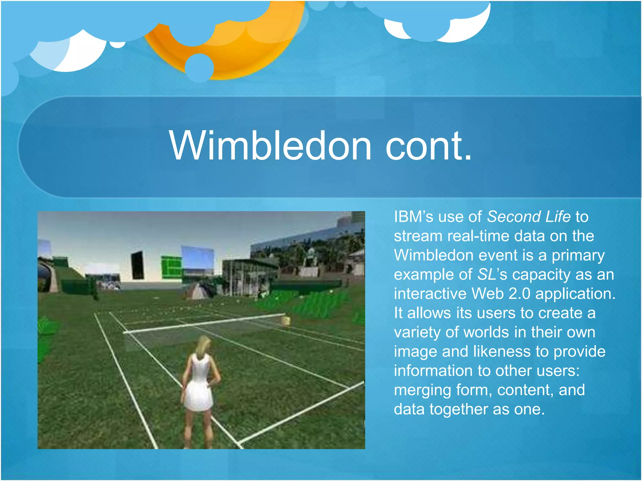 Wimbledon cont.
IBM’s use of Second Life to
stream real-time data on the
Wimbledon event is a primary
example of SL’s capacity as an
interactive Web 2.0 application.
It allows its users to create a
variety of worlds in their own
image and likeness to provide
information to other users:
merging form, content, and
data together as one.
 