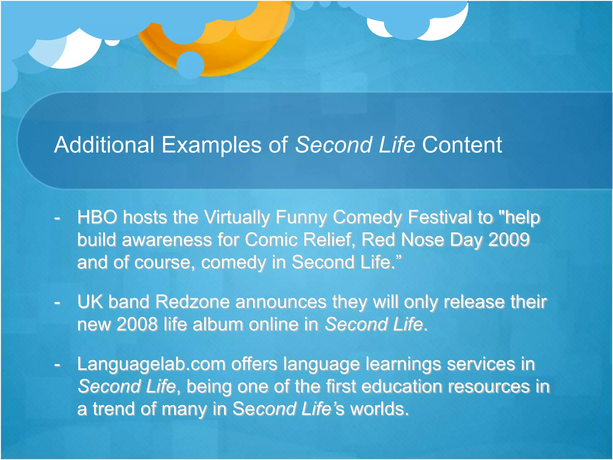 Additional Examples of Second Life Content
- HBO hosts the Virtually Funny Comedy Festival to "help
build awareness for Comic Relief, Red Nose Day 2009
and of course, comedy in Second Life.”
- UK band Redzone announces they will only release their
new 2008 life album online in Second Life.
- Languagelab.com offers language learnings services in
Second Life, being one of the first education resources in
a trend of many in Second Life’s worlds.
 