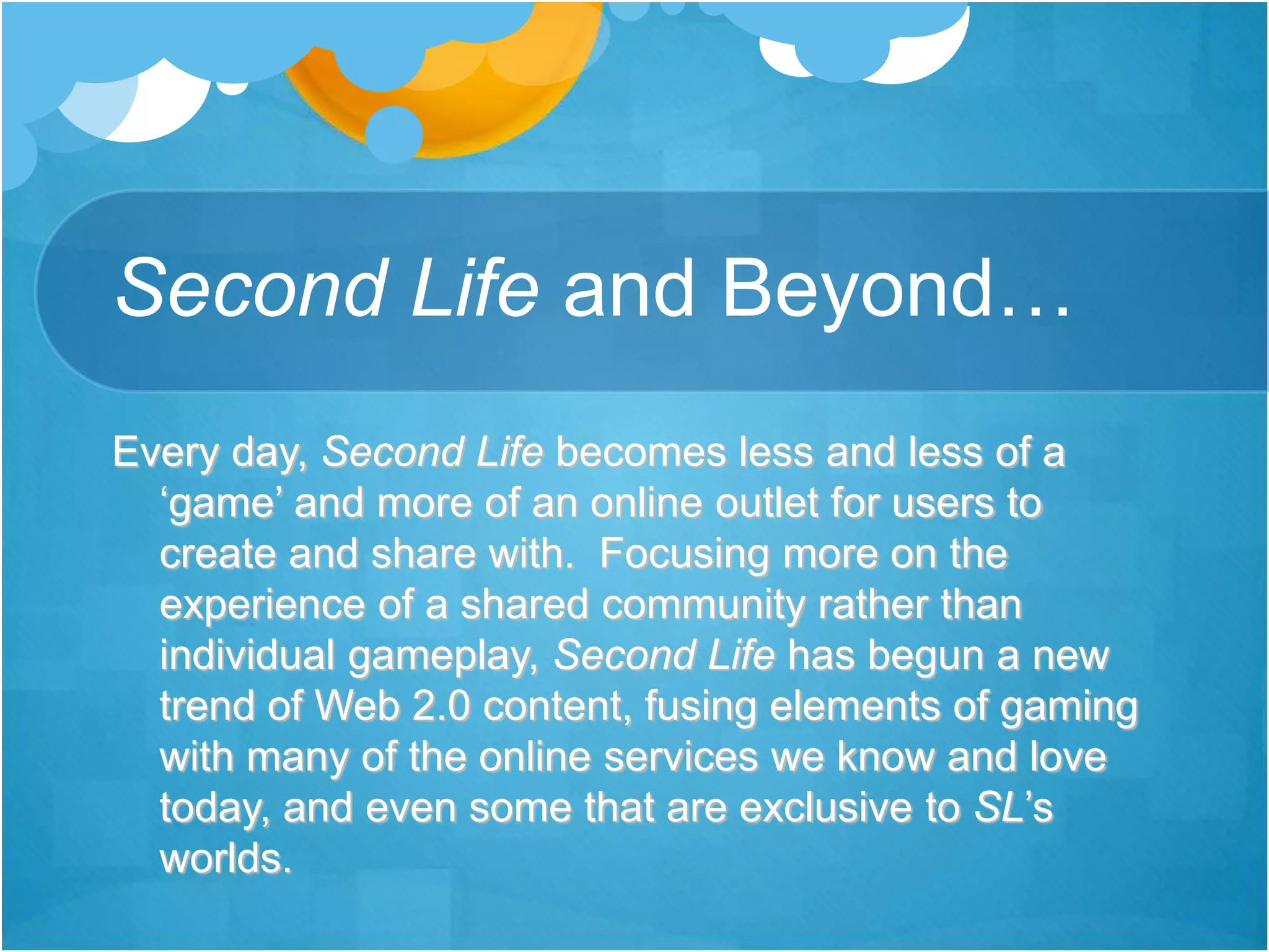 Second Life and Beyond…
Every day, Second Life becomes less and less of a
‘game’ and more of an online outlet for users to
create and share with. Focusing more on the
experience of a shared community rather than
individual gameplay, Second Life has begun a new
trend of Web 2.0 content, fusing elements of gaming
with many of the online services we know and love
today, and even some that are exclusive to SL’s
worlds.
 
