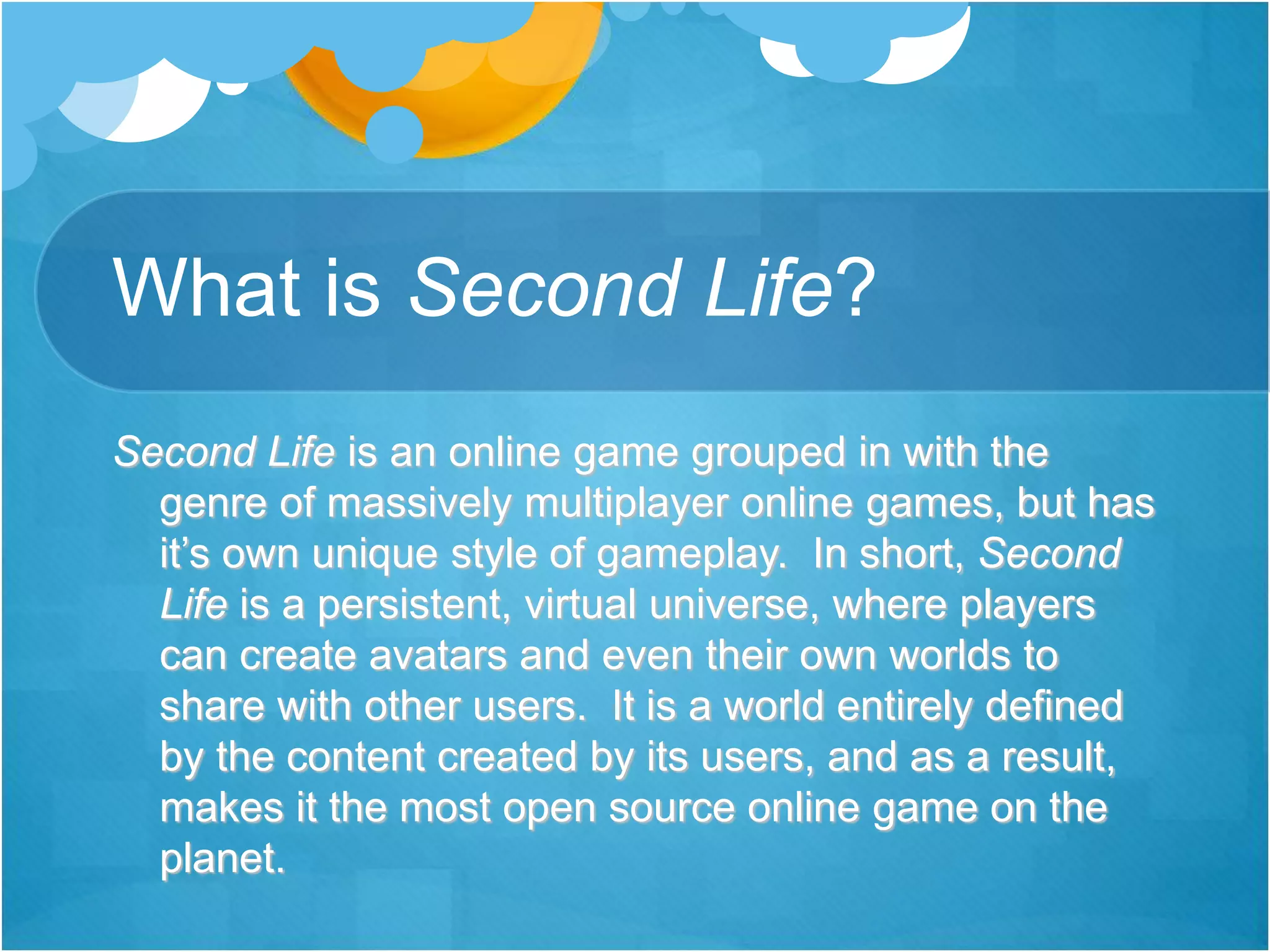 What is Second Life?
Second Life is an online game grouped in with the
genre of massively multiplayer online games, but has
it’s own unique style of gameplay. In short, Second
Life is a persistent, virtual universe, where players
can create avatars and even their own worlds to
share with other users. It is a world entirely defined
by the content created by its users, and as a result,
makes it the most open source online game on the
planet.
 