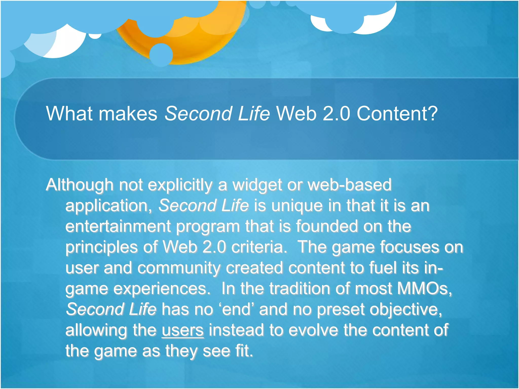 What makes Second Life Web 2.0 Content?
Although not explicitly a widget or web-based
application, Second Life is unique in that it is an
entertainment program that is founded on the
principles of Web 2.0 criteria. The game focuses on
user and community created content to fuel its in-
game experiences. In the tradition of most MMOs,
Second Life has no ‘end’ and no preset objective,
allowing the users instead to evolve the content of
the game as they see fit.
 
